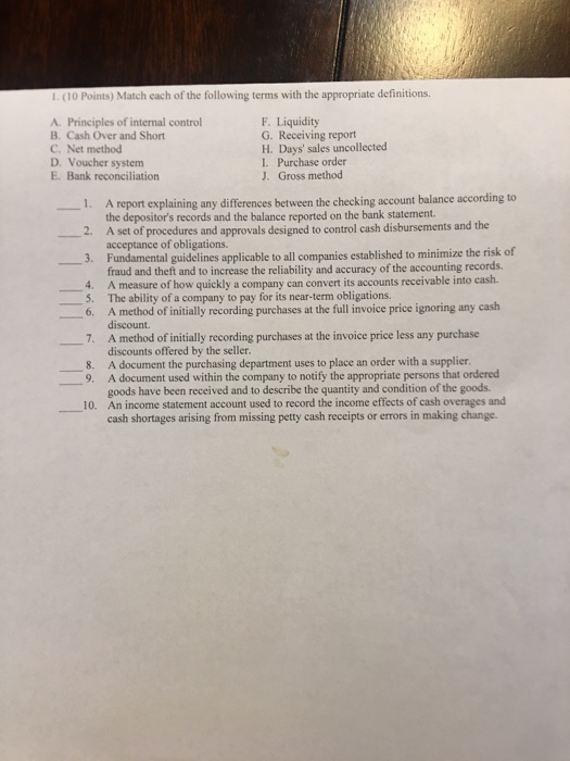 L. (10 Points) Match each of the following terms with the appropriate definitions. A. Principles of internal control B. Cash Over and Short C. Net method D. Voucher system E. Bank reconciliation F. Liquidity G. Receiving report H. Days sales uncollectecd I. Purchase order J. Gross method 1. 2. 3. A report explaining any differences between the checking account balance according to the depositors records and the balance reported on the bank statement. A set of procedures and approvals designed to control cash disbursements and the acceptance of obligations Fundamental guidelines applicable to all companies established to minimize the risk of fraud and theft and to increase the reliability and accuracy of the accounting records. 4. A measure of how quickly a company can convert its accounts receivable into 5. The ability of a company to pay for its near-term obligations. 6. A method of initially recording purchases at the full invoice price ignoring any cash discount. A method of initially recording purchases at the invoice price less any purchase discounts offered by the seller 7. 8. A document the purchasing department uses to place an order with a supplier 9. A document used within the company to notify the appropriate persons that ordered goods have been received and to describe the quantity and condition of the goods cash shortages arising from missing petty cash receipts or errors in making change. 10. An income statement account used to record the income effects of cash overages and
