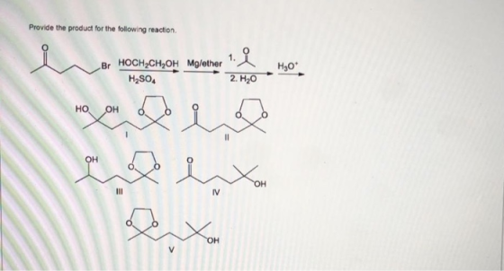 Provide the product for the following reaction І. Br HOCH,CH,OH Mg/ether H2SO, Н,0° 2. H,0 но он ОН он IV он у