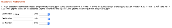 Chapter 26, Problem 085 A 35 μF capacitor is connected across a programmed power supply. During the interval from t-o to t-3.00 s the output voltage of the supply is given by V(t)-6.00 + 4.00t-2.002 volts. At t 1.00 s find (a) the charge on the capacitor, (b) the current into the capacitor, and (c) the power output from the power supply. (a) Number 2.8E-4 (b) Number (c) Number Units Units Units