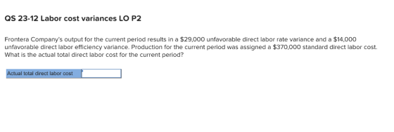QS 23-12 Labor cost variances LO P2 Frontera Companys output for the current period results in a $29,000 unfavorable direct labor rate variance and a $14,000 unfavorable direct labor efficiency variance. Production for the current period was assigned a $370,000 standard direct labor cost What is the actual total direct labor cost for the current period? Actual total direct labor cost