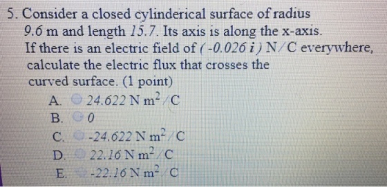 5. Consider a closed cylinderical surface of radius 9.6 m and length 15.7. Its axis is along the x-axis. If there is an electric field of (-0.026 i N/C everywhere calculate the electric flux that crosses the curved surface. (1 point) A. 24.622 N m2 C B. 0 C.- .-24. 622 N m.. C D 22.10 N m- C E. -22. 16Nm- C
