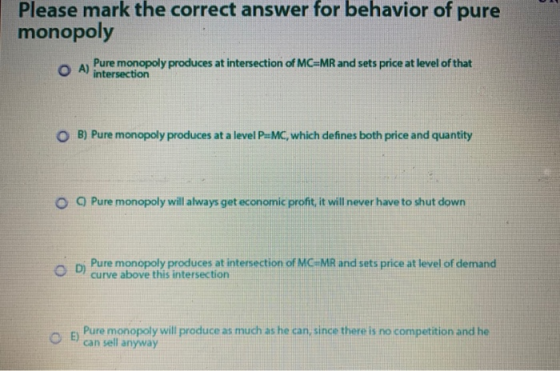 Please mark the correct answer for behavior of pure monopoly Pure monopoly produces at intersection of MC=MR and sets price a