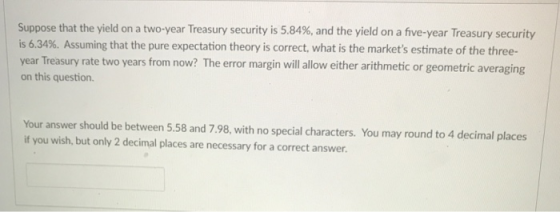 Suppose that the yield on a two-year Treasury security is 5.84%, and the yield on a five-year Treasury security is 6.34%. Assuming that the pure expectation theory is correct, what is the markets estimate of the three- year on this question. Treasury rate two years from now? The error margin will allow either arithmetic or geometric averaging Your answer should be between 5.58 and 7.98, with no special characters. You may round to 4 decimal places if you wish, but only 2 decimal places are necessary for a correct answer.