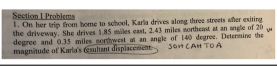 Section I Problems 1. On her trip from home to school, Karla drives along three streets after exiting the driveway. She drives 1.85 miles east, 2.43 miles northeast at an angle of 20 degree and 0.35 miles northwest at an angle of 140 degree. Determine the magnitude of Karlas esultant displacement SOHCAH TOA