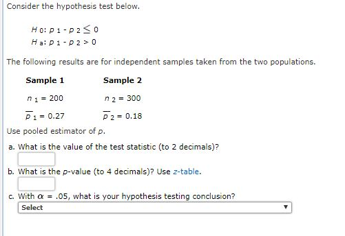Consider the hypothesis test below. Ho: P 1 P2 0 Ha: P 1 P20 The following results are for independent samples taken from the two populations. Sample 1 1 200 P 1 0.27 Sample 2 n 2 300 P 2 0.18 Use pooled estimator of p. a. What is the value of the test statistic (to 2 decimals)? b. What is the p-value (to 4 decimals)? Use z-table. c. With a .05, what is your hypothesis testing conclusion? Select