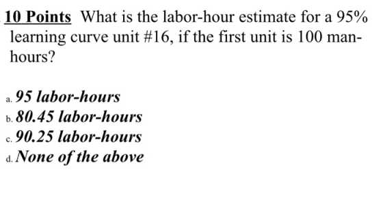 10 Points What is the labor-hour estimate for a 95% learning curve unit #16, if the first unit is 100 man- hours? a. 95 labor