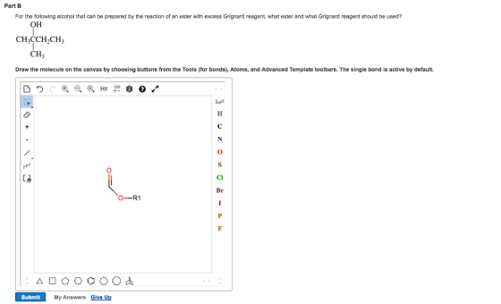 Part B For the following alcohol that can be prepared by the reaction of an ester with excess Grignard reagent, what ester and what Grignard reagent should be used? OH CH3CCH2CH3 CH3 Draw the molecule on the canvas by choosing buttons from the Tools (for bonds), Atoms, and Advanced Template toolbars. The single bond is active by default. CI Br O-R1 Submit My Answers Give Up