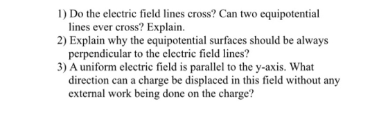 1) Do the electric field lines cross? Can two equipotential 2) Explain why the equipotential surfaces should be always 3) A uniform electric field is parallel to the y-axis. What lines ever cross? Explain. perpendicular to the electric field lines? direction can a charge be displaced in this field without any external work being done on the charge?