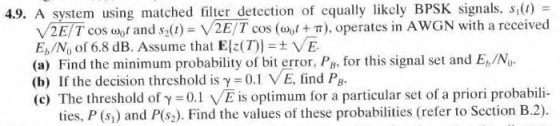4.9. A system using matched filter detection of cqually likely BPSK signals, s(t) V2E Tcos o rand s2(1)-V2 E/T cos (oo t + π), operates in AwGN with a received E,N, of 6.8 dB. Assume that E{z(T) = ± VE (a) Find the minimum probability of bit error, PB, for this signal set and E,/No (b) If the decision threshold is γ= 0.1 VE, find PB. (c) The threshold of γ = 0.1 VE is optimum for a particular set of a priori probabili- ties, P (s,) and P(s2). Find the values of these probabilities (refer to Section B.2)