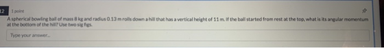 12 1 point Aspherical bowling all of mass 8 kg and radius 0.13 mrolls down a hill that has a vertical height of 11 m. If the
