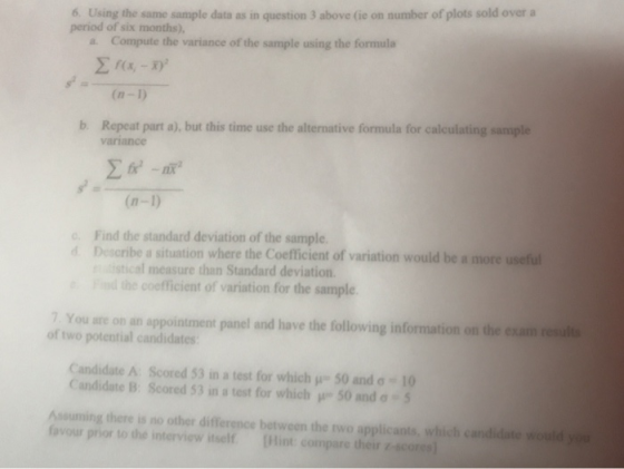 6. Using the same sample data as in question 3 above (ie on number of plots sold overa period of six months), Compute the variance of the sample using the formula a. (n -D bRepeat part a), but this time use the alternative formula for calculating sanmple variance (n-1) c. Find the standard deviation of the sample dDescribe a situation where the Coefficient of variation would be a more useful istical measure than Standard deviation. the coofficient of variation for the sample 7. You are on an appointment panel and have the following information on the exam renuli of two potential candidates Candidate A Scored 53 in a test for which μ-SO and σ-10 Candidate B: Scored 53 in a test for which μ 50 and σ-5 Assuming there is no other difference between the rwo applicants, which candidate would yo fovour prior to the interview itself [Hint compare their -scores)