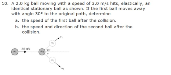 Image for 10. A 2.0 kg ball moving with a speed of 3.0 m/s hits, elastically, an identical stationary ball as shown. If