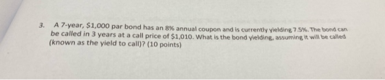 3. A 7-year, $1,000 par bond has an 8% annual coupon and is currently vielding 7.5%. The bondcom be called in 3 years at a ca
