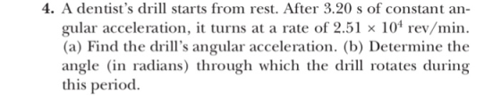 4. A dentists drll starts from rest. After 3.20 s of constant an- gular acceleration, it turns at a rate of 2.51 × 104 rev/min. (a) Find the drills angular acceleration. (b) Determine the angle (in radians) through which the drill rotates during this period.