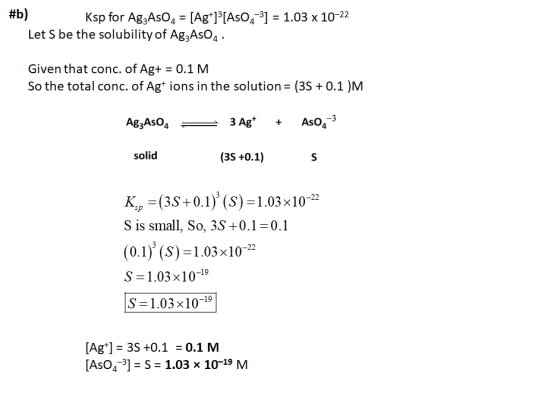 #b) Ksp for AgzAsO4 = [Ag+]3[AsO2-3) = 1.03 x 10-22 Let S be the solubility of AgzAsO4. Given that conc. of Ag+ = 0.1 M. So t
