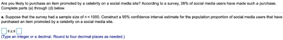Are you likely to purchase an item promoted by a celebrity on a social media site? According to a survey, 26% of social media users have made such a purchase. Complete parts (a) through (d) below. a. Suppose that the survey had a sample size of n-1000. Construct a 95% confidence interval estimate for the population proportion of social media users that have purchased an item promoted by a celebrity on a social media site (Type an integer or a decimal. Round to four decimal places as needed.)