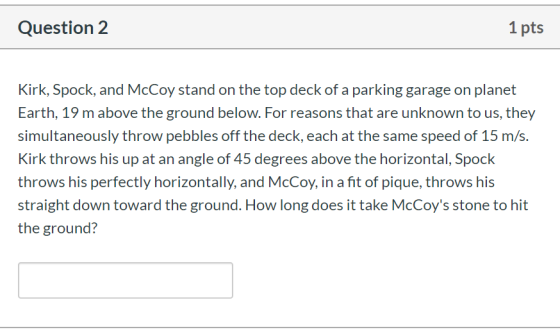 Question 2 1 pts Kirk, Spock, and McCoy stand on the top deck of a parking garage on planet Earth, 19 m above the ground belo