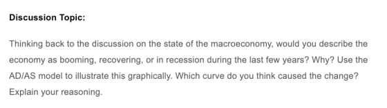 Discussion Topic: Thinking back to the discussion on the state of the macroeconomy, would you describe the economy as booming, recovering, or in recession during the last few years? Why? Use the AD/AS model to illustrate this graphically. Which curve do you think caused the change? Explain your reasoning