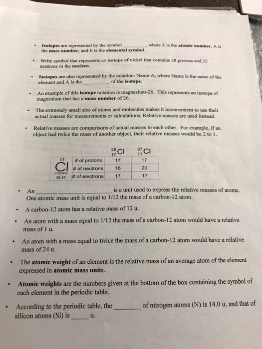 -Isotopes are represented by the symbol , where Z is the atomic number, A is the mass number, and E is the elemental symbol. . Write symbol that represents an isotope of nickel that contains 28 protons and 32 neutrons in the nucleus. Isotopes are also represented by the notation: Name-A, where Name is the name of the of the isotope. An example of this isotope notation is magnesium-26. This represents an isotope of The extremely small size of atoms and molecules makes it inconvenient to use their element and A is the magnesium that has a mass number of 26 · actual masses for measurements or calculations. Relative masses are used instead. Relative masses are comparisons of actual masses to each other. For example, if an object had twice the mass of another object, their relative masses would be 2 to 1 . 35 ,1#of protons CI # f neutrons 17 18-20 chioine 3545 #of electrons 17 17 . An is a unit used to express the relative masses of atoms. One atomic mass unit is equal to 1/12 the mass of a carbon-12 atom. A carbon-12 atom has a relative mass of 12 u. . An atom with a mass equal to 1/12 the mass of a carbon-12 atom would have a relative .An atom with a mass equal to twice the mass of a carbon-12 atom would have a relative . The atomic weight of an element is the relative mass of an average atom of the element mass of 1 u. mass of 24 u. expressed in atomic mass units. Atomic weights are the numbers given at the bottom of the box containing the symbol of each element in the periodic table. of nitrogen atoms (N) is 14.0 u, and that of According to the periodic table, the silicon atoms (Si) isu .