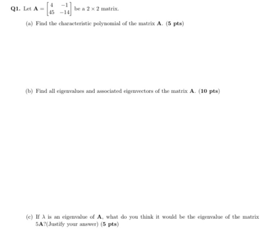 Q1. Let A= be a 2 x 2 matrix. 45 (a) Find the characteristic polynomial of the matrix A. (5 pts) (b) Find all eigenvalues and