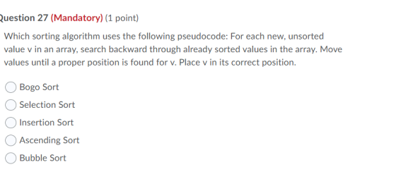 Question 27 (Mandatory) (1 point) Which sorting algorithm uses the following pseudocode: For each new, unsorted value v in an