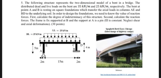 5. The following structure represents the two-dimensional model of a bent in a bridge. The distributed dead and live loads on the bent are 35 kN/m and 25 kN/m, respectively. The bent at points A and B is resting on square foundations which transfer the axial loads in columns AE and BD to the underlying soil. In order to design the foundations, we need to know the value of reaction forces. First, calculate the degree of indeterminacy of this structure. Second, calculate the reaction forces. The frame is fix supported at B and the support at A is a pin (El is constant. Neglect shear and axial deformations). (30 points) Spaghetti Bowl East, Chicago Interchange of highway ramps) LL = 25 kN/m DL = 35 kN/m 5m 4 m 2m 5m 2m