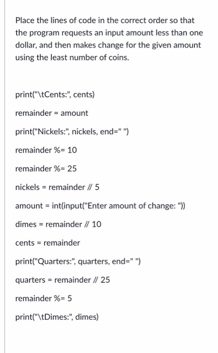 Place the lines of code in the correct order so that the program requests an input amount less than one dollar, and then make