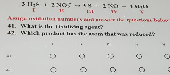 3 H2S + 2 NO3 → 3S + 2 NO + 4H2O I IV Assign oxidation numbers and answer the questions below. 41. What is the Oxidizing agen