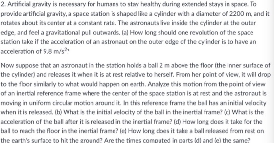2. Artificial gravity is necessary for humans to stay healthy during extended stays in space. To provide artificial gravity, a space station is shaped like a cylinder with a diameter of 2200 m, and it rotates about its center at a constant rate. The astronauts live inside the cylinder at the outer edge, and feel a gravitational pull outwards. (a) How long should one revolution of the space station take if the acceleration of an astronaut on the outer edge of the cylinder is to have an acceleration of 9.8 m/s? Now suppose that an astronaut in the station holds a ball 2 m above the floor (the inner surface of the cylinder) and releases it when it is at rest relative to herself. From her point of view, it will drop to the floor similarly to what would happen on earth. Analyze this motion from the point of view of an inertial reference frame where the center of the space station is at rest and the astronaut is moving in uniform circular motion around it. In this reference frame the ball has an initial velocity when it is released. (b) What is the initial velocity of the ball in the inertial frame? (c) What is the acceleration of the ball after it is released in the inertial frame? (d) How long does it take for the ball to reach the floor in the inertial frame? (e) How long does it take a ball released from rest on the earths surface to hit the ground? Are the times computed in parts (d) and (e) the same?