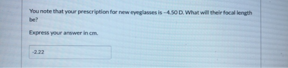You note that your prescription for new eyeglasses is -4.50 D. What will their focal length be? Express your answer in cm. -2