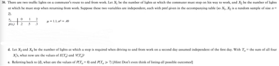 38. There are two traffic lights on a commuters route to and from work. Let Xi be the number of lights at which the commuter must stop on his way to work, and X2 be the number of lights at which he must stop when returning from work. Suppose these two variables are independent each with penf given in the acompanying table so X, X2 is a rand om sample of sue d. Let Χ, and x, be the number of lights at which a stop is required when driving to and from work on a second day assumed independent of the first day, with T = the sum of all four Xs, what now are the values of ET) and T) e. Referring back to d), what are the values ofRT .-8) and FT .> 끼Mine Dont even think of listing all possible outcomes