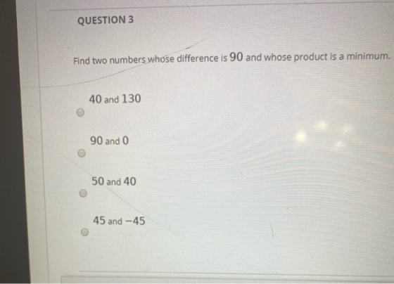 QUESTION 3 Find two numbers whose difference is 90 and whose product is a minimum. 40 and 130 90 and 0 50 and 40 45 and -45