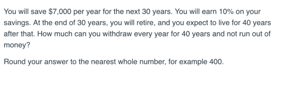 You will save $7,000 per year for the next 30 years. You will earn 10% on your savings. At the end of 30 years, you will retire, and you expect to live for 40 years after that. How much can you withdraw every year for 40 years and not run out of money? Round your answer to the nearest whole number, for example 400
