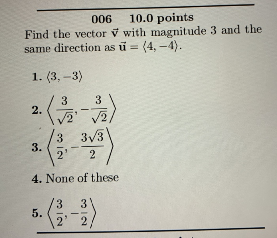 006 10.0 points Find the vector ✓ with magnitude 3 and the same direction as ū= (4, -4). 1. (3,-3) wios 12 2) 4. None of the