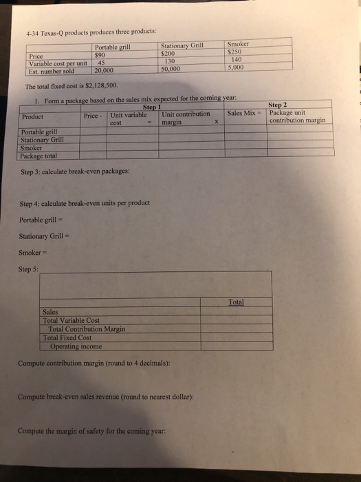 4-34 Texas-Q products produces three products: Portable grill $90 Stationary Grill Smo $250 $200 Price Variable cost per unit Est. number sold 45 20 130 50,000 5,000 The total fixed cost is $2,128,500. 1. Form a package based on the sales mix expected for the coming year: Step 2 Step 1 Price- Unit variable Unit contribution Sales Mix- Package unit Product contribution margn Portable grill Stationary Grill Smoker Package total Step 3: calculate break-even packages: Step 4: calculate break-even units per product Portable grill- Stationary Grill- Smoker - Step 5: Total Sales Total Variable Cost Total Contribution Margin Total Fixed Cost Operating income Compute contribution margin (round to 4 decimals) Compute break-even sales revenue (round to nearest dollar): Compute the margin of safety for the coming year: