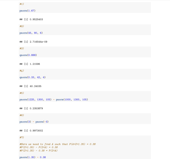 #1) pnorm(1.67) ## [1] 0.9525403 #2) pnorm(45, 80, 6) ## [1] 2.716544e-09 #3) qnorm(0.888) ## [1] 1.21596 #4) qnorm(0.33, 42,