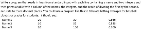 Write a program that reads in lines from standard input with each line containing a name and two integers and then prints a t