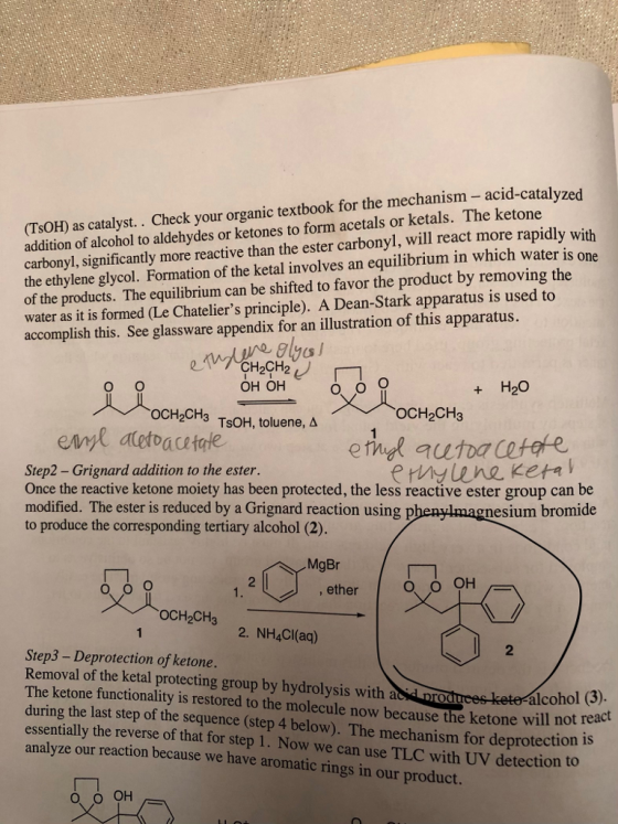 (TsOH) as catalyst. . Check your organic textbook for the mechanism- acid-catalvzed addition of alcohol to aldehydes or ketones to form acetals or ketals. The ketone carbonyl, significantly more reactive than the ester carbonyl, will react more rapid the ethylene glycol. Formation of the ketal involves an equilibrium in which water is one of the products. The equilibrium can be shifted to favor the product by removing the water as it is formed (Le Chateliers principle). A Dean-Stark apparatus is used to accomplish this. See glassware appendix for an illustration of this apparatus. онон + H2O OCH2CH3 TsOH, toluene, A OCH2CH3 Step2 - Grignard addition to the ester. Once the reactive ketone moiety has been protected, the less reactive ester group can be modified. The ester is reduced by a Grignard reaction using p to produce the corresponding tertiary alcohol (2). gnesium bromide 1. ether oCH2CH3 2. NH4CI(ad) 2 Step3 - Deprotection of ketone. Removal of the ketal protecting group by hydrolysis with acid pro he ketone functionality is restored to the molecule now because the ketone will not rea during the last step of the sequence (step 4 below). The mechanism for deprotection essentially the reverse of that for step 1. Now we can use TLC with UV detection to analyze our reaction because we have aromatic rings in our product. alcohol (3).