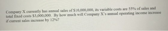 Company X currently has annual sales of $10,000,000, its variable costs are 55% of sales and total fixed costs $3,000,000. By