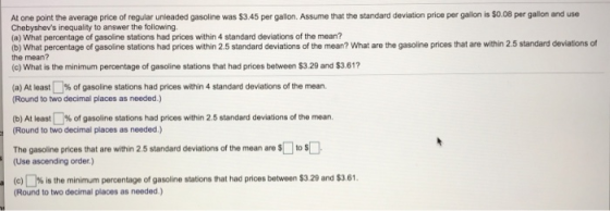 At one point the average price of regular unleaded gasoline was $3.45 per gallon. Assume that the standard deviation price per gallon is S0.08 per galion and use Chebyshevs inequality to answer the following. (a) What percentage of gasoline stations had prices within 4 standard deviations of the mean? the mean? (e) What is the minimum percentage of gasoline stations that had prices between $3.29 and $3.61? (a At least 1% of gasoline stations had prices within 4 standard deviations of the mean. Round to two decimal places as needed.) (b) At least % of gasoline stations had prices within 2.5 standard deviations of the mean. (Round to two decimal places as needed.) b) What percentage of gasoline stations had prices within 2.5 standard deviations of the mean? What are the gasoline prices that are within 2.5 standard deviationsf The gasoline prices that are within 2.5 standard deviations of the mean are扣to (Use ascending order) c % is the minim um percentage of gasoline stations tat had prices between S3 29 and S3 61. (Round to two decimal places as needed.)