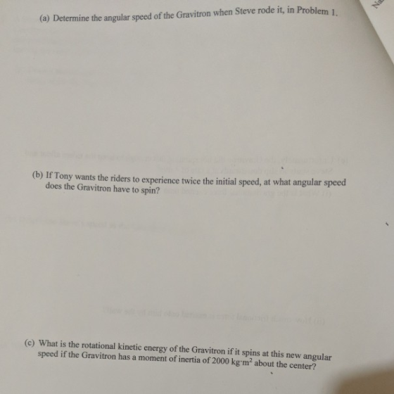 (a) Determine the angular speed of the Gravitron when Steve rode it, in Problem 1. (b) If Tony wants the riders to experience twice the initial speed, at what angular speed does the Gravitron have to spin? (c) What is the rotational kinetic energy of the Gravitron if it spins at this new angular speed if the Gravitron has a moment of inertia of 2000 kg m2 about the center?