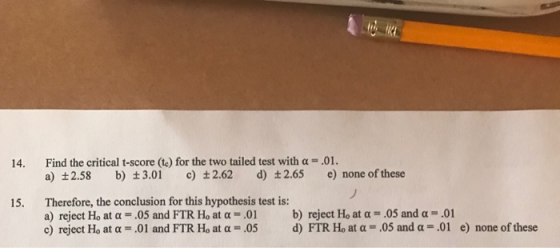 14. Find the critical t-score (te) for the two tailed test with a-.01. a) +2.58 b) t3.01 c) 2.62 d) t2.65 e) none of these Therefore, the conclusion for this hypothesis test is: a) reject Ho at α-.05 and FTR Ho at α-.01 c) reject Ho at α = .01 and FTR Ho at α = .05 15. b) reject Ho at α-.05 and α .01 d) FIR Ho at α-05 and α-,01 e) none of these