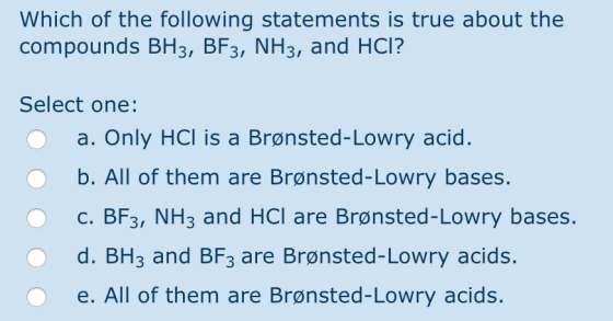 Which of the following statements is true about the compounds BH3, BF3, NH3, and HCI? Select one: O a. Only HCl is a Brønsted