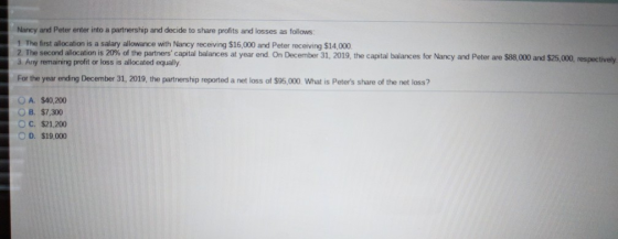 Nancy and Peter enter into a partnership and decide to share profits and losses as follows 1 The first allocation is a salary allowance with Nancy receiving $16,000 and Peter receiving $14,000 2 The second allocation is 20% of the partners capital balances at year end. On December 31 3 Any remaining profit or loss is allocated equally the captal blances for Nancy , 2019, the capital balances for Nancy and Peter are S 8,000 and $25,000 For the year ending December 31, 2019, the partnership reported a net loss of $95,000 What is Peters share of the net loss? OA. $40,200 OB. $7,300 O C. $21,200 O D. $19,000