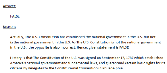 Answer: FALSE Reason: Actually, The U.S. Constitution has established the national government in the U.S. but not is the national government in the U.S. As The U.S. Constitution is not the national government in the U.S., the opposite is also incorrect. Hence, given statement is FALSE. History is that The Constitution of the u.s. was signed on September 17, 1787 which established Americas national government and fundamental laws, and guaranteed certain basic rights for its citizens by delegates to the Constitutional Convention in Philadelphia