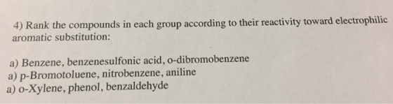 4) Rank the compounds in each group according to their reactivity toward electrophilic aromatic substitution a) Benzene, benzenesulfonic acid, o-dibromobenzene a) p-Bromotoluene, nitrobenzene, aniline a) o-Xylene, phenol, benzaldehyde