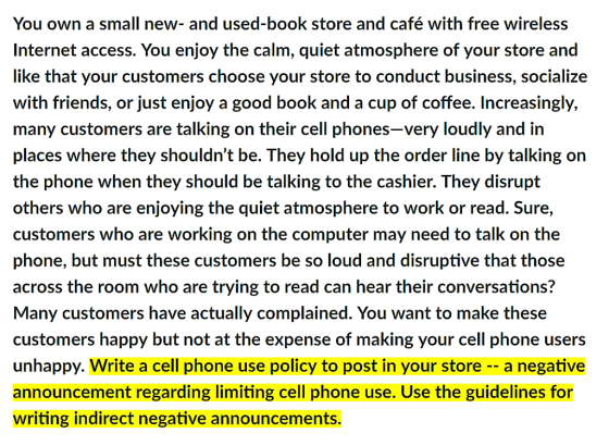 You own a small new- and used-book store and café with free wireless Internet access. You enjoy the calm, quiet atmosphere of your store and like that your customers choose your store to conduct business, socialize with friends, or just enjoy a good book and a cup of coffee. Increasingly, many customers are talking on their cell phones-very loudly and in places where they shouldnt be. They hold up the order line by talking orn the phone when they should be talking to the cashier. They disrupt others who are enjoying the quiet atmosphere to work or read. Sure, customers who are working on the computer may need to talk on the phone, but must these customers be so loud and disruptive that those across the room who are trying to read can hear their conversations? Many customers have actually complained. You want to make these customers happy but not at the expense of making your cell phone users unhappy. Write a cell phone use policy to post in your store -- a negative announcement regarding limiting cell phone use. Use the guidelines for writing indirect negative announcements.