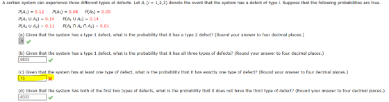 A certain system can experience three different types of defects. Let A, (i-1,2,3) denote the event that the system has a defect of type i. Suppose that the following probabilities are true PA)-0.12 P(A2)-0.08 P(As)-0.05 (a) Given that the system has a type 1 defect, what is the probabilty that it has a type 2 defect? (Round your answer to four decimal places.) (b) Given that the system has a type 1 defect, what is the probability that it has all three types of defects? (Round your answer to four decimal places.) 0833 o chon inal (c) Given that the system has at least one type of defect, what is the probability that it has exactly one type of defect? (Round your answer to four decimal places.) (d) Given that the system has both of the first two types of defects, what is the probability that it does not have the third type of defect? (Round your answer to four decimal places.) 8333