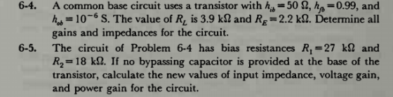 6-4. A common base circuit uses a transistor with hij 502, ho-0.99, and -106 S. The value of Rv is 3.9 k$2 and Rg 2.2 k2. Determine all gains and impedances for the circuit. 6-5. The circuit of Problem 6-4 has bias resistances R-27 kl and R2-18 k2. If no bypassing capacitor is provided at the base of the transistor, calculate the new values of input impedance, voltage gain, and power gain for the circuit.