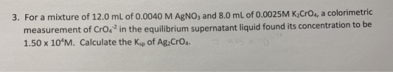 3. For a mixture of 12.0 mL of 0.0040 M AgNO3 and 8.0 mL of 0.0025M K CrO4, a colorimetric measurement of Cro42 in the equili